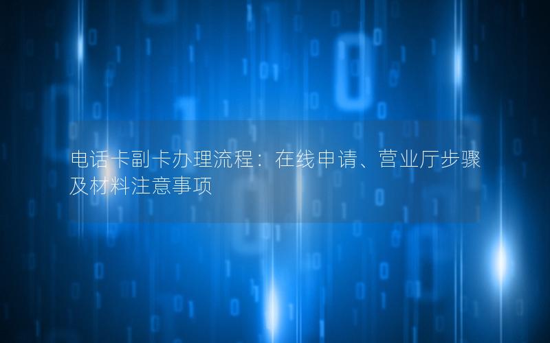 电话卡副卡办理流程：在线申请、营业厅步骤及材料注意事项