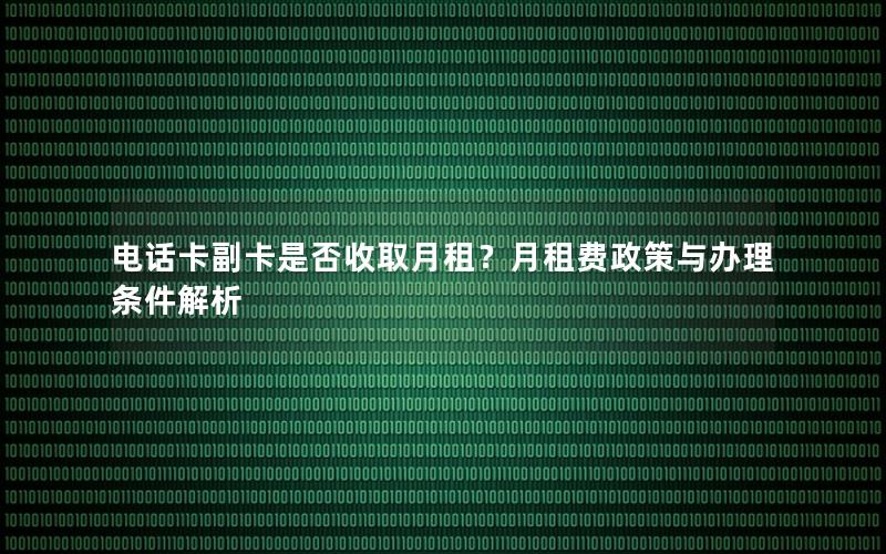电话卡副卡是否收取月租？月租费政策与办理条件解析