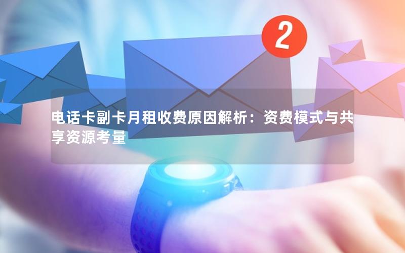 电话卡副卡月租收费原因解析：资费模式与共享资源考量