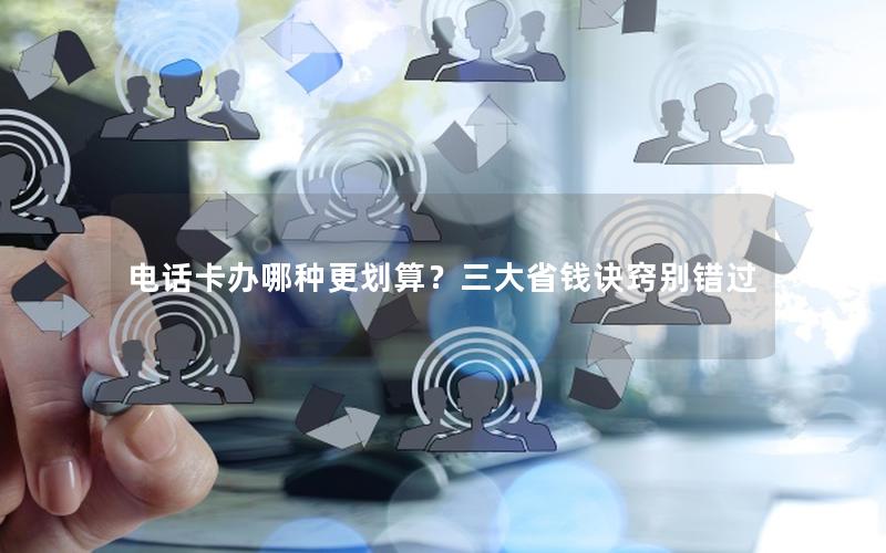 电话卡办哪种更划算？三大省钱诀窍别错过