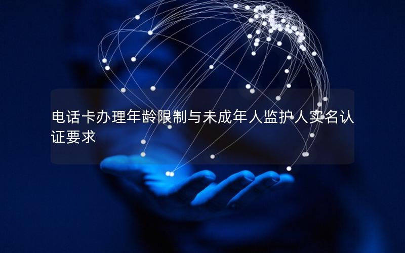 电话卡办理年龄限制与未成年人监护人实名认证要求