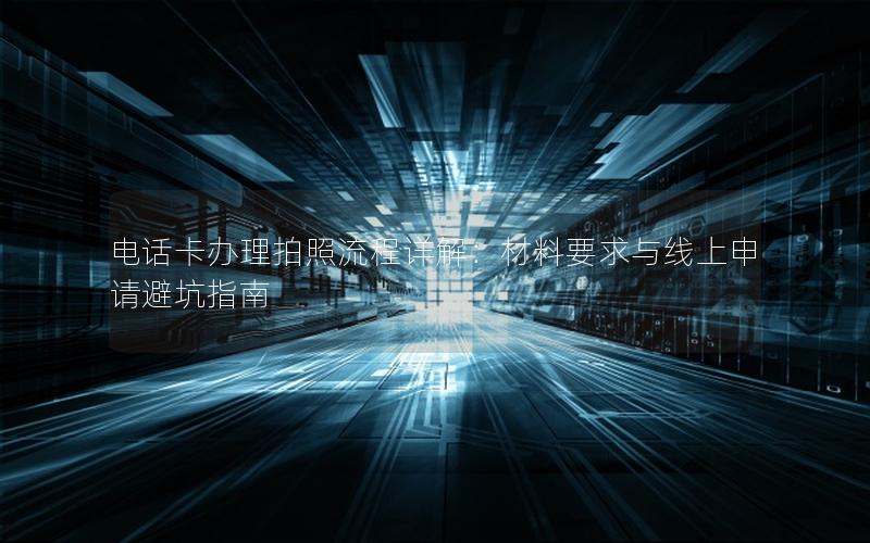 电话卡办理拍照流程详解：材料要求与线上申请避坑指南