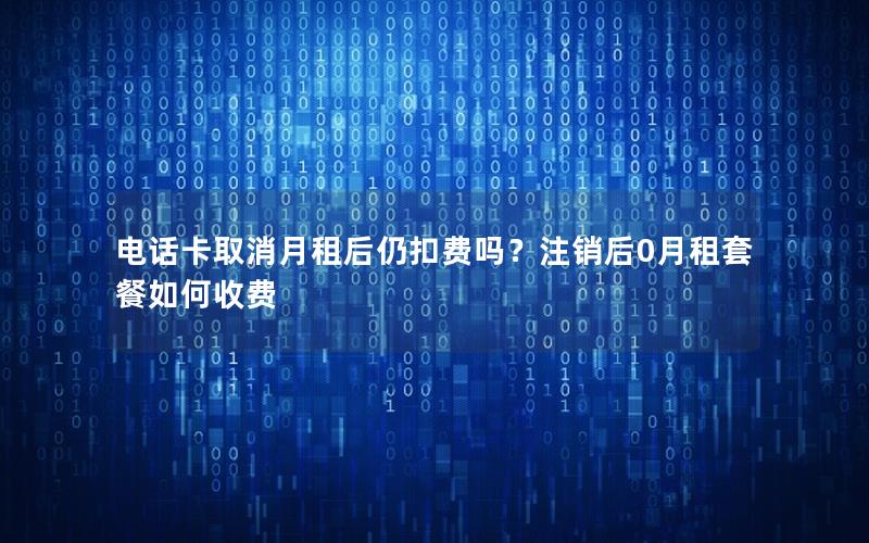 电话卡取消月租后仍扣费吗？注销后0月租套餐如何收费