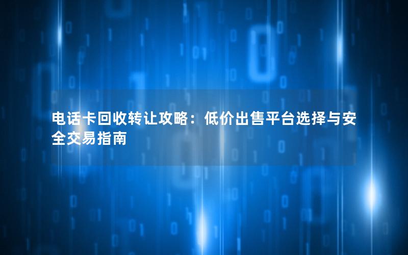电话卡回收转让攻略：低价出售平台选择与安全交易指南