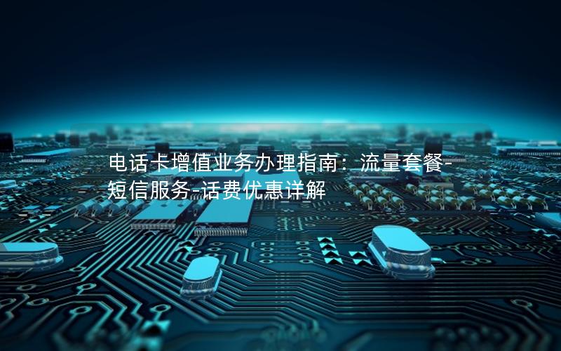 电话卡增值业务办理指南：流量套餐-短信服务-话费优惠详解