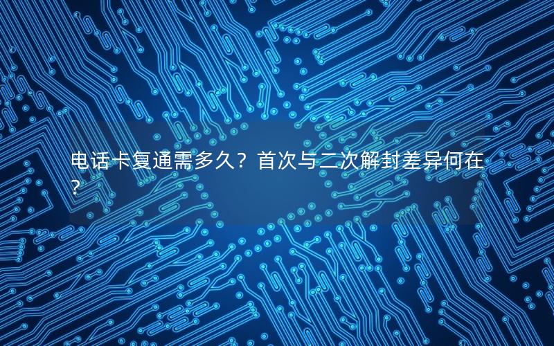 电话卡复通需多久？首次与二次解封差异何在？