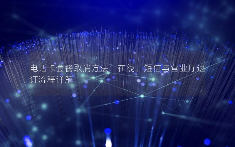 电话卡套餐取消方法：在线、短信与营业厅退订流程详解