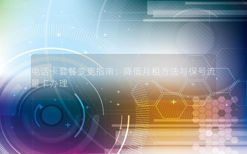 电话卡套餐变更指南：降低月租方法与保号流量卡办理