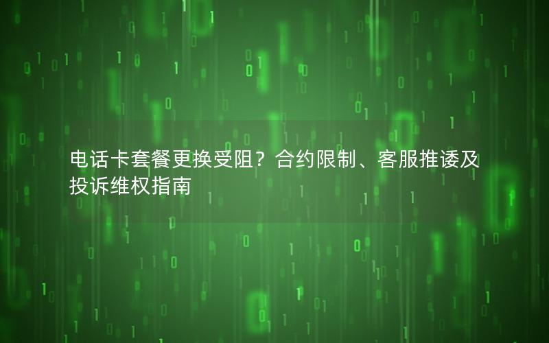 电话卡套餐更换受阻？合约限制、客服推诿及投诉维权指南