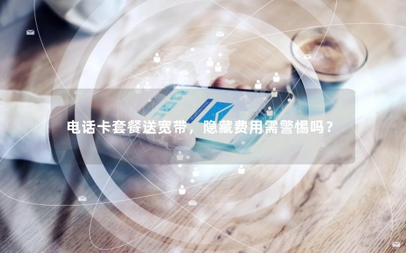 电话卡套餐送宽带，隐藏费用需警惕吗？