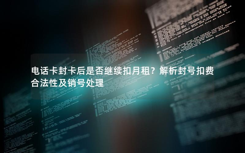 电话卡封卡后是否继续扣月租？解析封号扣费合法性及销号处理