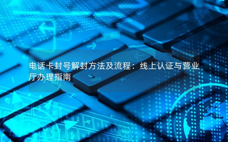 电话卡封号解封方法及流程：线上认证与营业厅办理指南