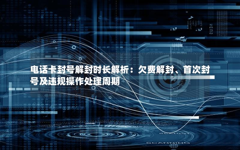 电话卡封号解封时长解析：欠费解封、首次封号及违规操作处理周期