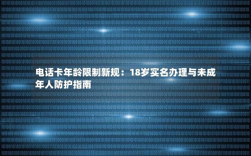 电话卡年龄限制新规：18岁实名办理与未成年人防护指南