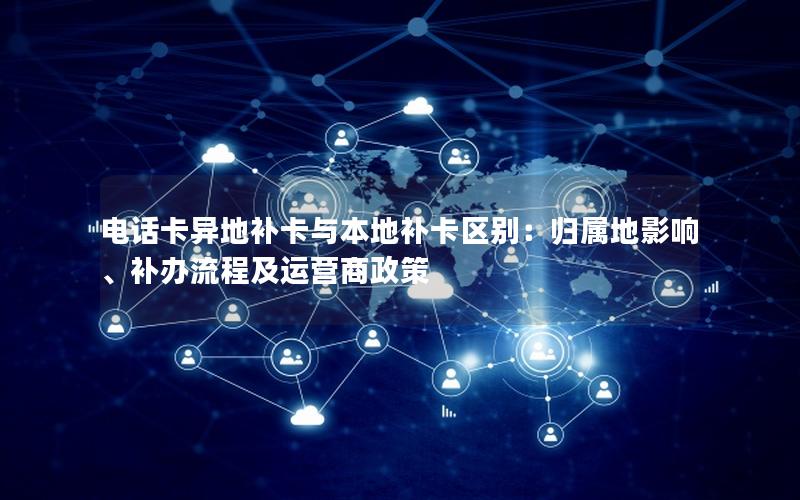 电话卡异地补卡与本地补卡区别：归属地影响、补办流程及运营商政策