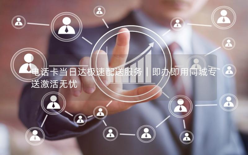 电话卡当日达极速配送服务｜即办即用同城专送激活无忧