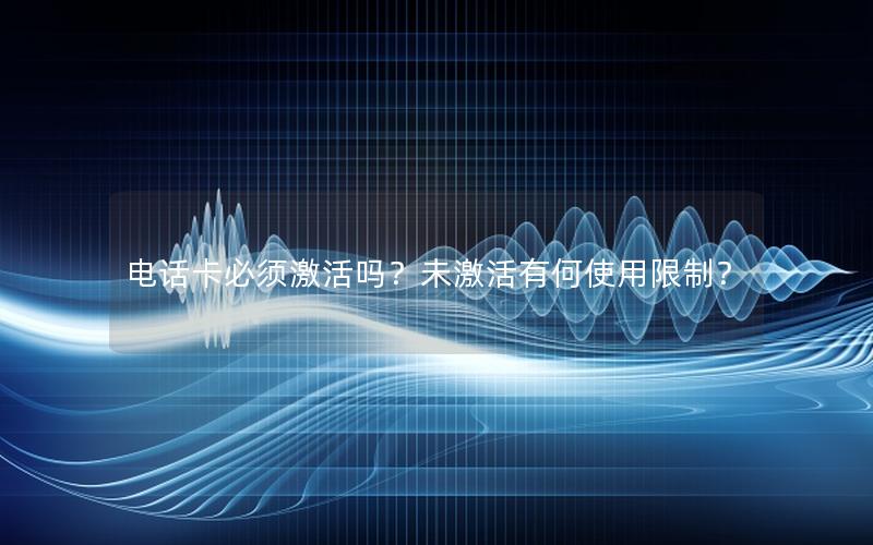 电话卡必须激活吗？未激活有何使用限制？