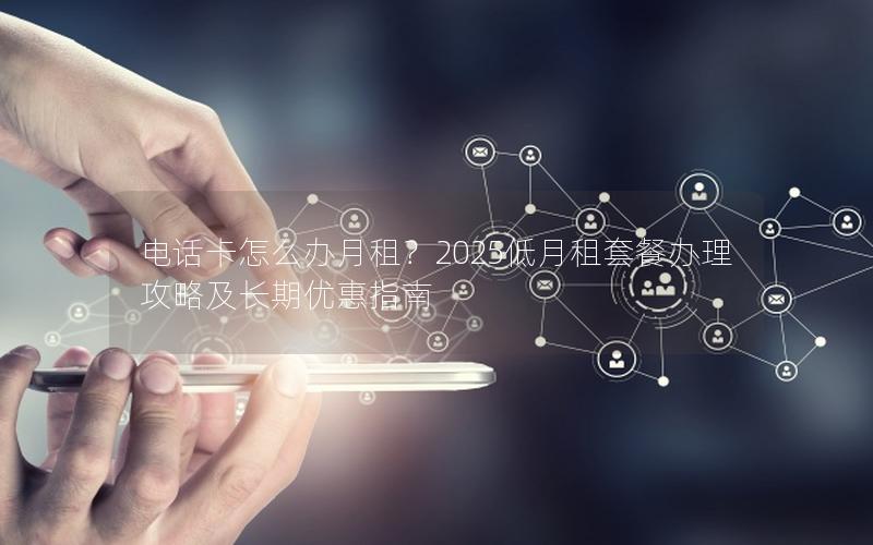 电话卡怎么办月租？2025低月租套餐办理攻略及长期优惠指南