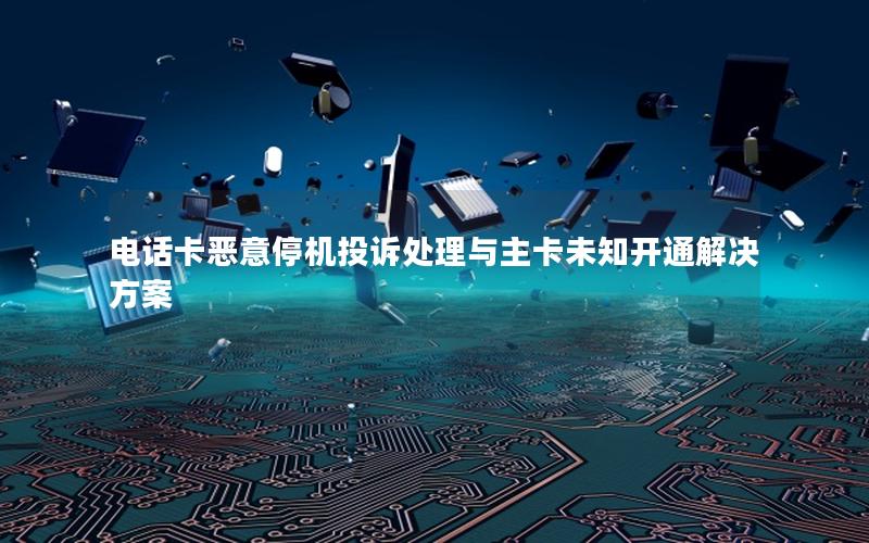 电话卡恶意停机投诉处理与主卡未知开通解决方案
