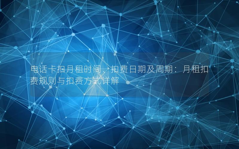 电话卡扣月租时间、扣费日期及周期：月租扣费规则与扣费方式详解