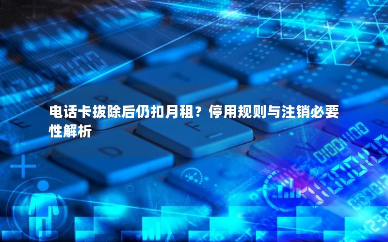 电话卡拔除后仍扣月租？停用规则与注销必要性解析