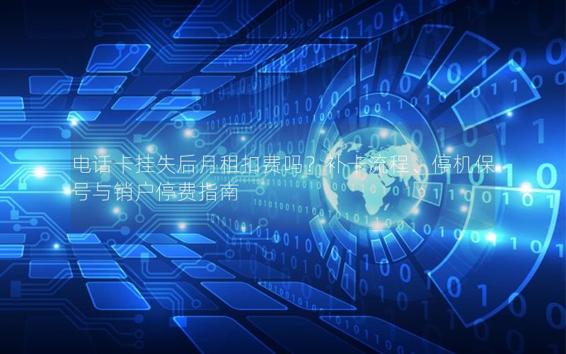 电话卡挂失后月租扣费吗？补卡流程、停机保号与销户停费指南