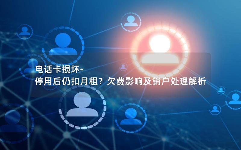电话卡损坏-停用后仍扣月租？欠费影响及销户处理解析
