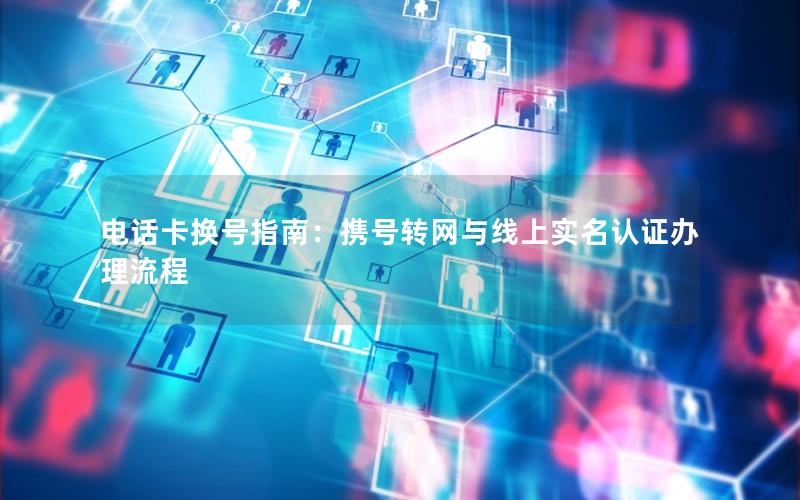 电话卡换号指南：携号转网与线上实名认证办理流程