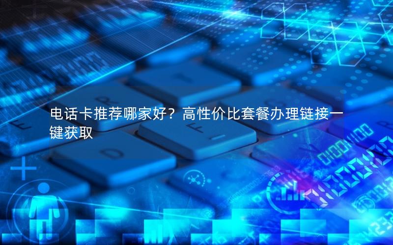 电话卡推荐哪家好？高性价比套餐办理链接一键获取