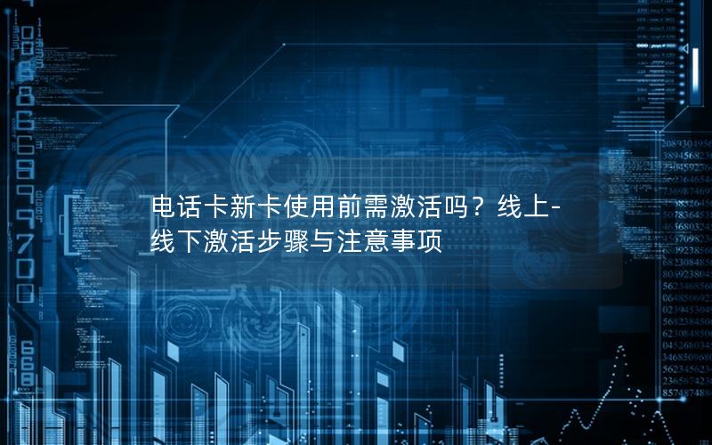 电话卡新卡使用前需激活吗？线上-线下激活步骤与注意事项