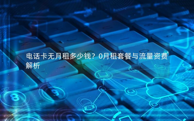 电话卡无月租多少钱？0月租套餐与流量资费解析