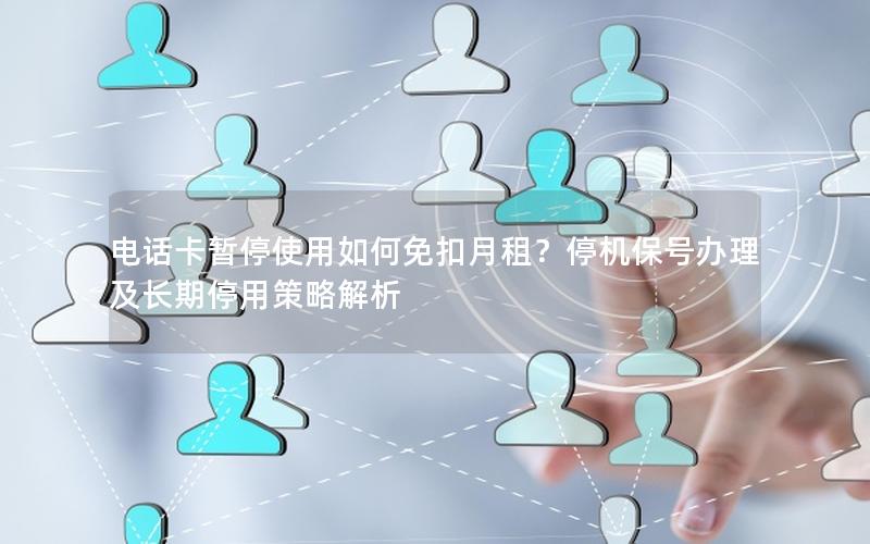电话卡暂停使用如何免扣月租？停机保号办理及长期停用策略解析