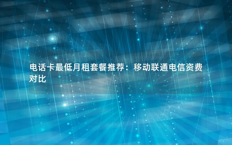电话卡最低月租套餐推荐：移动联通电信资费对比