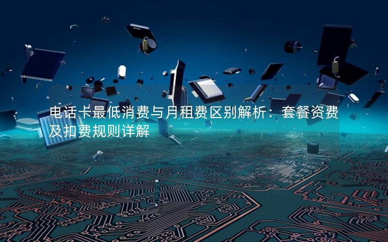 电话卡最低消费与月租费区别解析：套餐资费及扣费规则详解