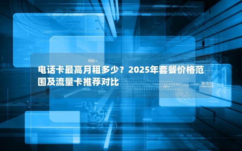 电话卡最高月租多少？2025年套餐价格范围及流量卡推荐对比