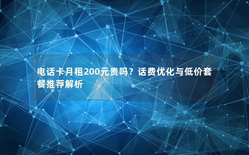 电话卡月租200元贵吗？话费优化与低价套餐推荐解析
