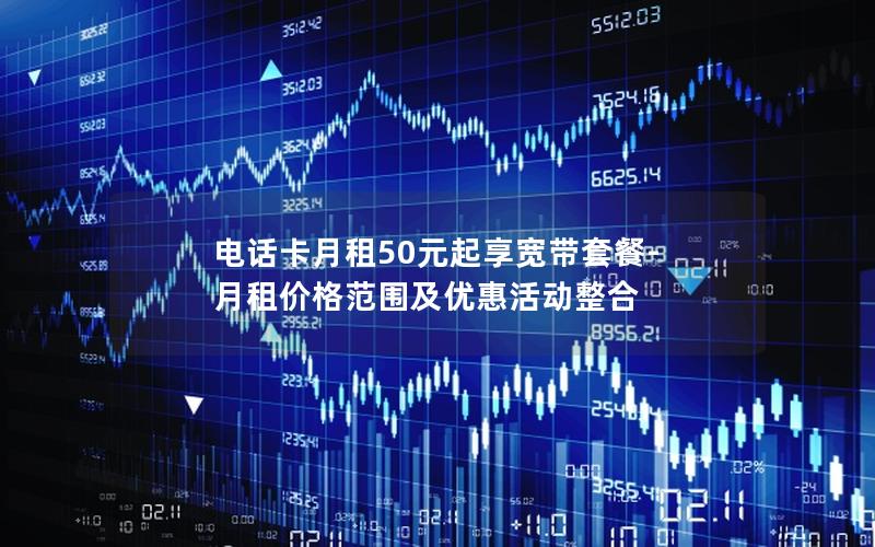 电话卡月租50元起享宽带套餐-月租价格范围及优惠活动整合