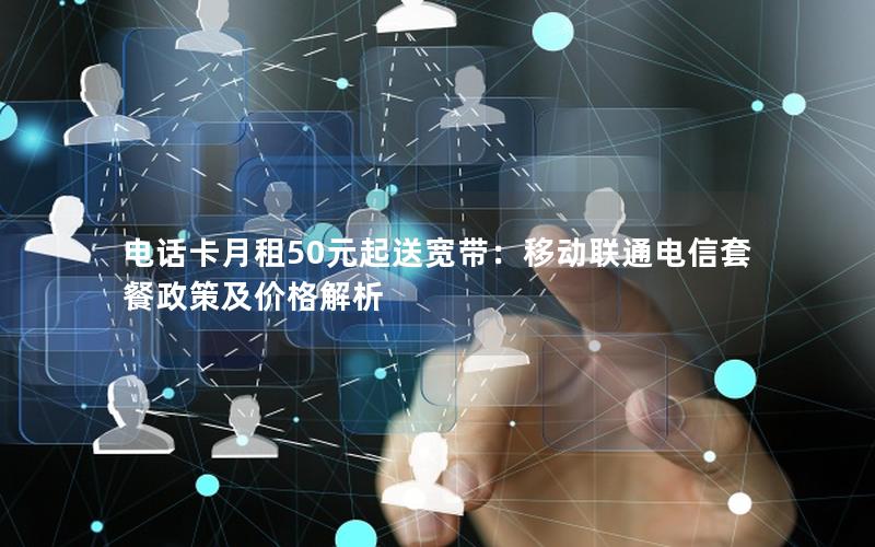 电话卡月租50元起送宽带：移动联通电信套餐政策及价格解析