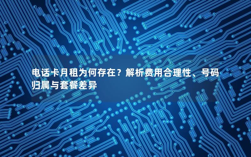 电话卡月租为何存在？解析费用合理性、号码归属与套餐差异