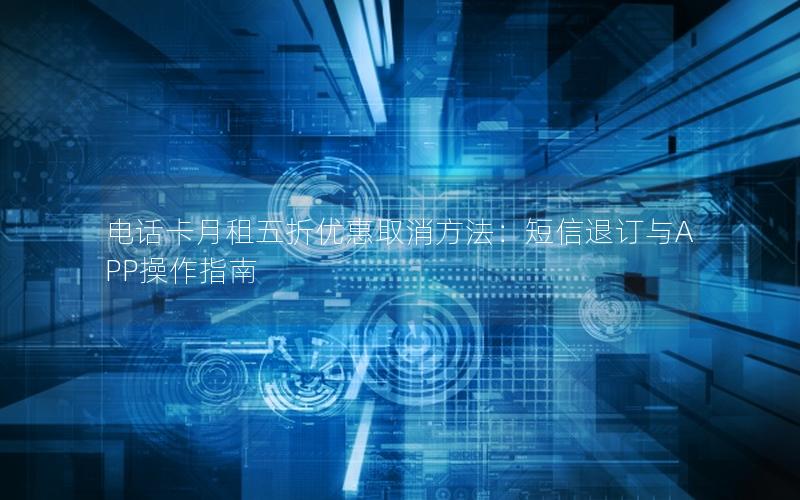 电话卡月租五折优惠取消方法：短信退订与APP操作指南