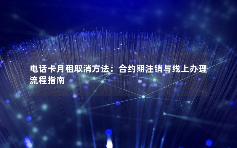 电话卡月租取消方法：合约期注销与线上办理流程指南