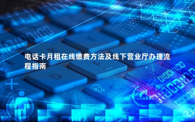 电话卡月租在线缴费方法及线下营业厅办理流程指南