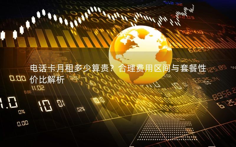 电话卡月租多少算贵？合理费用区间与套餐性价比解析