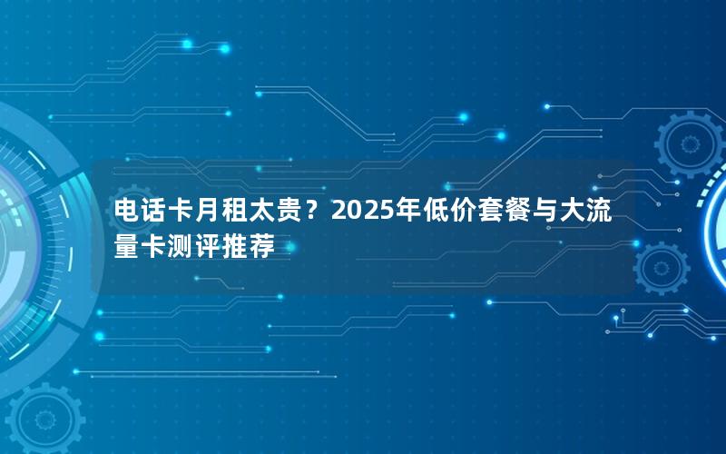 电话卡月租太贵？2025年低价套餐与大流量卡测评推荐