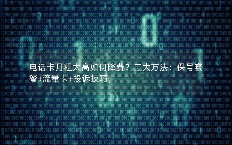 电话卡月租太高如何降费？三大方法：保号套餐+流量卡+投诉技巧