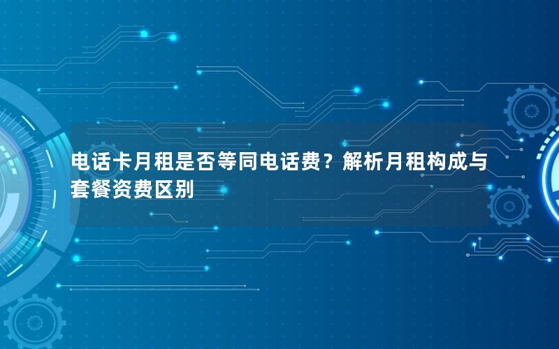 电话卡月租是否等同电话费？解析月租构成与套餐资费区别