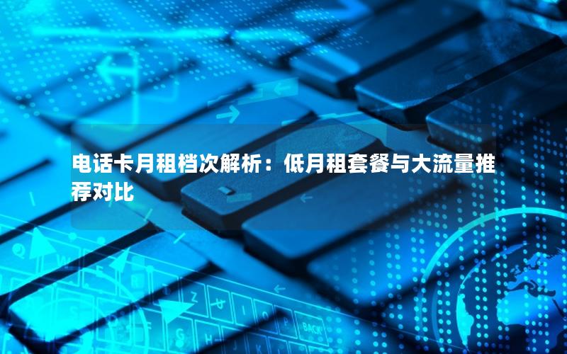 电话卡月租档次解析：低月租套餐与大流量推荐对比