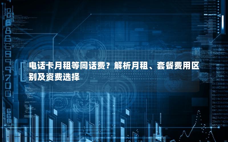 电话卡月租等同话费？解析月租、套餐费用区别及资费选择