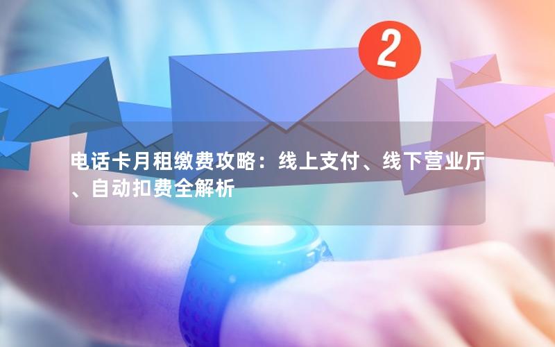 电话卡月租缴费攻略：线上支付、线下营业厅、自动扣费全解析