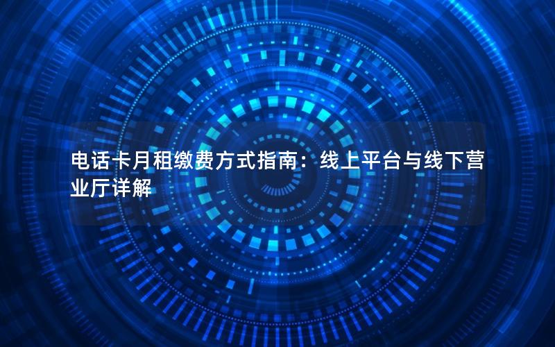 电话卡月租缴费方式指南：线上平台与线下营业厅详解